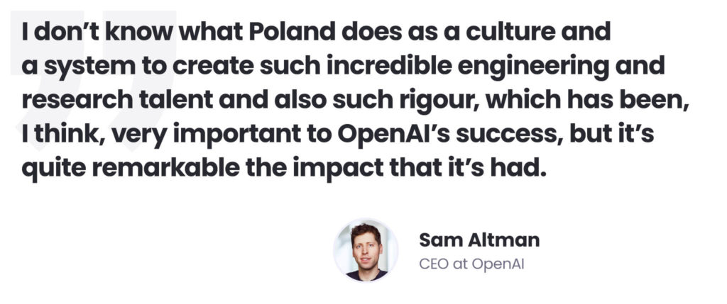 Building an AI delivery centre in Poland as a remedy for AI talent shortages
Sam Altman quote
"I don't know what Poland does as a culture and a system to create such incredible engineering and research talent and also such rigour, which has been, I think, very important to OpenAI's success, but it's quite remarkable the impact it's had."
Sam Altman, CEO at OpenAI