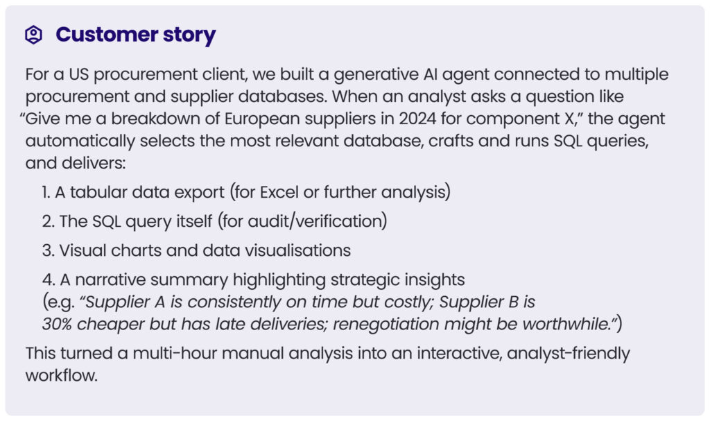 customer story 4\
For a US procurement client, we built a generative AI agent connected to multiple procurement and supplier databases. When an analyst asks a question like “Give me a breakdown of European suppliers in 2024 for component X,” the agent automatically selects the most relevant database, crafts and runs SQL queries, and delivers:
1. A tabular data export (for Excel or further analysis)
2. The SQL query itself (for audit/verification)
3. Visual charts and data visualisations
4. A narrative summary highlighting strategic insights (e.g. “Supplier A is consistently on time but costly; Supplier B is 30% cheaper but has late deliveries; renegotiation might be worthwhile.”)
This turned a multi-hour manual analysis into an interactive, analyst-friendly workflow.