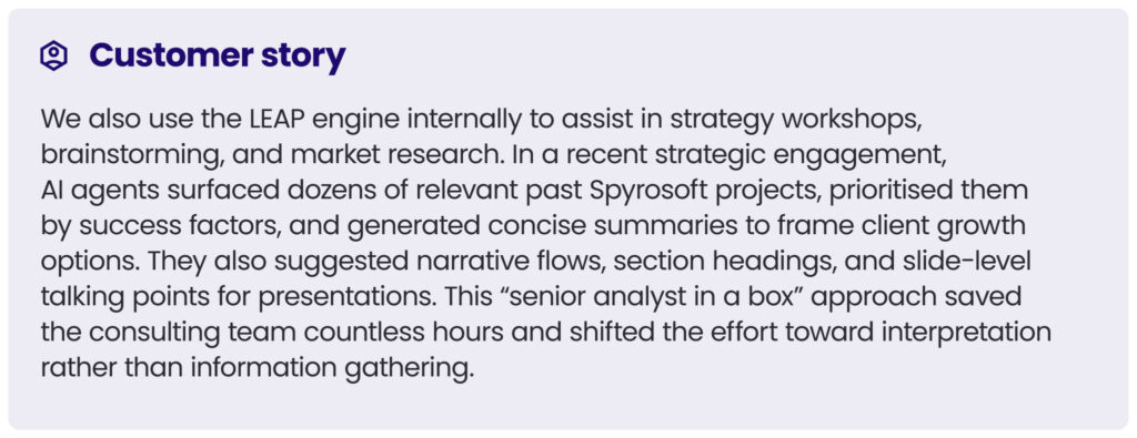 customer story 5
We also use the LEAP engine internally to assist in strategy workshops, brainstorming, and market research. In a recent strategic engagement, AI agents surfaced dozens of relevant past Spyrosoft projects, prioritised them by success factors, and generated concise summaries to frame client growth options. They also suggested narrative flows, section headings, and slide-level talking points for presentations. This “senior analyst in a box” approach saved the consulting team countless hours and shifted the effort toward interpretation rather than information gathering.